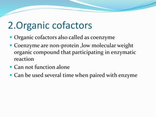 2.Organic cofactors
 Organic cofactors also called as coenzyme
 Coenzyme are non-protein ,low molecular weight
organic compound that participating in enzymatic
reaction
 Can not function alone
 Can be used several time when paired with enzyme
 