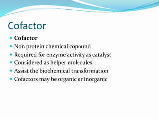 Cofactor
 Cofactor
 Non protein chemical copound
 Required for enzyme activity as catalyst
 Considered as helper molecules
 Assist the biochemical transformation
 Cofactors may be organic or inorganic
 
