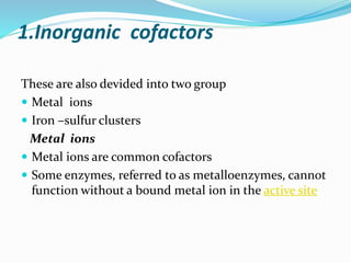1.Inorganic cofactors
These are also devided into two group
 Metal ions
 Iron –sulfur clusters
Metal ions
 Metal ions are common cofactors
 Some enzymes, referred to as metalloenzymes, cannot
function without a bound metal ion in the active site
 
