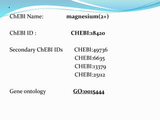 .
ChEBI Name: magnesium(2+)
ChEBI ID : CHEBI:18420
Secondary ChEBI IDs CHEBI:49736
CHEBI:6635
CHEBI:13379
CHEBI:25112
Gene ontology GO:0015444
 