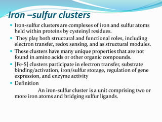 Iron –sulfur clusters
 Iron-sulfur clusters are complexes of iron and sulfur atoms
held within proteins by cysteinyl residues.
 They play both structural and functional roles, including
electron transfer, redox sensing, and as structural modules.
 These clusters have many unique properties that are not
found in amino acids or other organic compounds.
 [Fe-S] clusters participate in electron transfer, substrate
binding/activation, iron/sulfur storage, regulation of gene
expression, and enzyme activity
 Definition
An iron-sulfur cluster is a unit comprising two or
more iron atoms and bridging sulfur ligands.
 