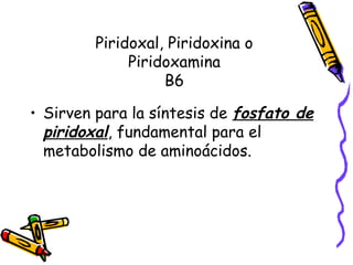 Piridoxal, Piridoxina o
Piridoxamina
B6
• Sirven para la síntesis de fosfato de
piridoxal, fundamental para el
metabolismo de aminoácidos.
 