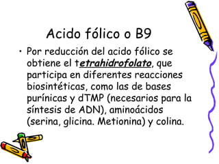 Acido fólico o B9
• Por reducción del acido fólico se
obtiene el tetrahidrofolato, que
participa en diferentes reacciones
biosintéticas, como las de bases
purínicas y dTMP (necesarios para la
síntesis de ADN), aminoácidos
(serina, glicina. Metionina) y colina.
 