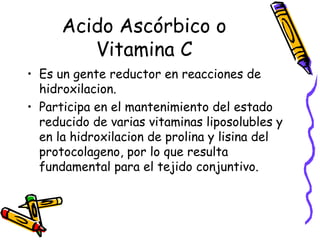 Acido Ascórbico o
Vitamina C
• Es un gente reductor en reacciones de
hidroxilacion.
• Participa en el mantenimiento del estado
reducido de varias vitaminas liposolubles y
en la hidroxilacion de prolina y lisina del
protocolageno, por lo que resulta
fundamental para el tejido conjuntivo.
 