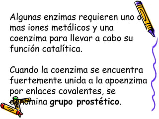 Algunas enzimas requieren uno o
mas iones metálicos y una
coenzima para llevar a cabo su
función catalítica.
Cuando la coenzima se encuentra
fuertemente unida a la apoenzima
por enlaces covalentes, se
denomina grupo prostético.
 