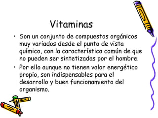 Vitaminas
• Son un conjunto de compuestos orgánicos
muy variados desde el punto de vista
químico, con la característica común de que
no pueden ser sintetizadas por el hombre.
• Por ello aunque no tienen valor energético
propio, son indispensables para el
desarrollo y buen funcionamiento del
organismo.
 