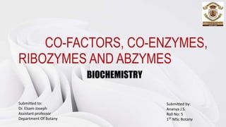 CO-FACTORS, CO-ENZYMES,
RIBOZYMES AND ABZYMES
BIOCHEMISTRY
Submitted to:
Dr. Elsam Joseph
Assistant professor
Department Of Botany
Submitted by:
Ananya J.S.
Roll No: 5
1ST MSc Botany
 
