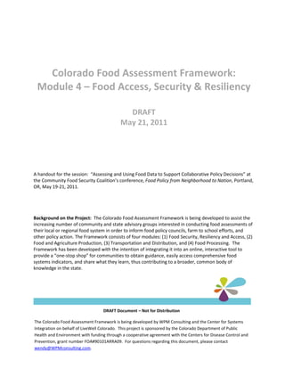 Colorado Food Assessment Framework:
 Module 4 – Food Access, Security & Resiliency

                                             DRAFT
                                           May 21, 2011




A handout for the session: “Assessing and Using Food Data to Support Collaborative Policy Decisions” at
the Community Food Security Coalition’s conference, Food Policy from Neighborhood to Nation, Portland,
OR, May 19-21, 2011.




Background on the Project: The Colorado Food Assessment Framework is being developed to assist the
increasing number of community and state advisory groups interested in conducting food assessments of
their local or regional food system in order to inform food policy councils, farm to school efforts, and
other policy action. The Framework consists of four modules: (1) Food Security, Resiliency and Access, (2)
Food and Agriculture Production, (3) Transportation and Distribution, and (4) Food Processing. The
Framework has been developed with the intention of integrating it into an online, interactive tool to
provide a “one-stop shop” for communities to obtain guidance, easily access comprehensive food
systems indicators, and share what they learn, thus contributing to a broader, common body of
knowledge in the state.




                                  DRAFT Document – Not for Distribution

The Colorado Food Assessment Framework is being developed by WPM Consulting and the Center for Systems
Integration on behalf of LiveWell Colorado. This project is sponsored by the Colorado Department of Public
Health and Environment with funding through a cooperative agreement with the Centers for Disease Control and
Prevention, grant number FOA#90101ARRA09. For questions regarding this document, please contact
wendy@WPMconsulting.com.
 