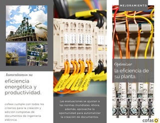 la eficiencia de
su planta.
Optimizar
eficiencia
energética y
productividad.
Aumentamos su
cofaso cumple con todos los
criterios para la creación y
edición completas de
documentos de ingeniería
eléctrica.
M E J O R A M I E N T O
Las evaluaciones se ajustan a
las normas mundiales. Ahora,
además, aproveche la
oportunidad para automatizar
la creación de documentos.
 