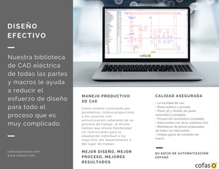 MANEJO PRODUCTIVO
DE CAE
Como sistema controlado por
parámetros, cofaso proporciona
a los usuarios una
estructuración coherente de su
proceso de trabajo, al mismo
tiempo que ofrece flexibilidad
sin restricciones para la
adaptación individual a los
requisitos del departamento o
del lugar de trabajo.
MEJOR DISEÑO, MEJOR
PROCESO, MEJORES
RESULTADOS
DISEÑO
EFECTIVO
Nuestra biblioteca
de CAD eléctrica
de todas las partes
y macros le ayuda
a reducir el
esfuerzo de diseño
para todo el
proceso que es
muy complicado.
cofaso@cofaso.com
www.cofaso.com
CALIDAD ASEGURADA
• La facilidad de uso
• Nube pública y privada
• Plano 3D y diseño de panel
automático completo
• Proyección automática completa
• Intercambio con otros sistemas CAx
• Bibliotecas de piezas preparadas
de todos los fabricantes
• Amplia gama de variantes de
macro
SU SOCIO DE AUTOMATIZACIÓN:
COFASO
 