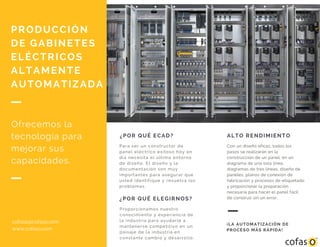 ¿POR QUÉ ECAD?
Para ser un constructor de
panel eléctrico exitoso hoy en
día necesita el último entorno
de diseño. El diseño y la
documentación son muy
importantes para asegurar que
usted identifique y resuelva los
problemas.
¿POR QUÉ ELEGIRNOS?
Proporcionamos nuestro
conocimiento y experiencia de
la industria para ayudarle a
mantenerse competitivo en un
paisaje de la industria en
constante cambio y desarrollo.
PRODUCCIÓN
DE GABINETES
ELÉCTRICOS
ALTAMENTE
AUTOMATIZADA
Ofrecemos la
tecnología para
mejorar sus
capacidades.
ALTO RENDIMIENTO
Con un diseño eficaz, todos los
pasos se realizarán en la
construcción de un panel, en un
diagrama de una sola línea,
diagramas de tres líneas, diseño de
paneles, planos de conexión de
fabricación y procesos de etiquetado
y proporcionar la preparación
necesaria para hacer el panel fácil
de construir sin un error.
¡LA AUTOMATIZACIÓN DE
PROCESO MÁS RÁPIDA!
cofaso@cofaso.com
www.cofaso.com
 