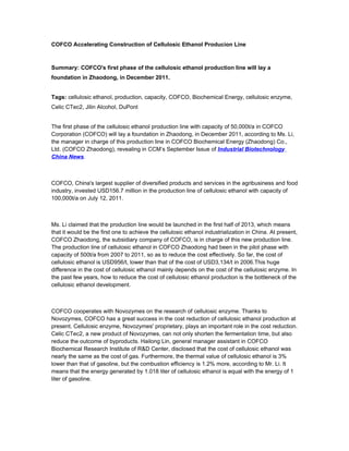 COFCO Accelerating Construction of Cellulosic Ethanol Producion Line



Summary: COFCO's first phase of the cellulosic ethanol production line will lay a
foundation in Zhaodong, in December 2011.


Tags: cellulosic ethanol, production, capacity, COFCO, Biochemical Energy, cellulosic enzyme,
Celic CTec2, Jilin Alcohol, DuPont


The first phase of the cellulosic ethanol production line with capacity of 50,000t/a in COFCO
Corporation (COFCO) will lay a foundation in Zhaodong, in December 2011, according to Ms. Li,
the manager in charge of this production line in COFCO Biochemical Energy (Zhaodong) Co.,
Ltd. (COFCO Zhaodong), revealing in CCM’s September Issue of Industrial Biotechnology
China News.



COFCO, China's largest supplier of diversified products and services in the agribusiness and food
industry, invested USD156.7 million in the production line of cellulosic ethanol with capacity of
100,000t/a on July 12, 2011.



Ms. Li claimed that the production line would be launched in the first half of 2013, which means
that it would be the first one to achieve the cellulosic ethanol industrialization in China. At present,
COFCO Zhaodong, the subsidiary company of COFCO, is in charge of this new production line.
The production line of cellulosic ethanol in COFCO Zhaodong had been in the pilot phase with
capacity of 500t/a from 2007 to 2011, so as to reduce the cost effectively. So far, the cost of
cellulosic ethanol is USD956/t, lower than that of the cost of USD3,134/t in 2006.This huge
difference in the cost of cellulosic ethanol mainly depends on the cost of the cellulosic enzyme. In
the past few years, how to reduce the cost of cellulosic ethanol production is the bottleneck of the
cellulosic ethanol development.



COFCO cooperates with Novozymes on the research of cellulosic enzyme. Thanks to
Novozymes, COFCO has a great success in the cost reduction of cellulosic ethanol production at
present. Cellulosic enzyme, Novozymes' proprietary, plays an important role in the cost reduction.
Celic CTec2, a new product of Novozymes, can not only shorten the fermentation time, but also
reduce the outcome of byproducts. Hailong Lin, general manager assistant in COFCO
Biochemical Research Institute of R&D Center, disclosed that the cost of cellulosic ethanol was
nearly the same as the cost of gas. Furthermore, the thermal value of cellulosic ethanol is 3%
lower than that of gasoline, but the combustion efficiency is 1.2% more, according to Mr. Li. It
means that the energy generated by 1.018 liter of cellulosic ethanol is equal with the energy of 1
liter of gasoline.
 