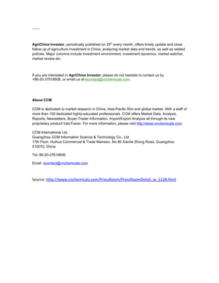 ……



AgriChina Investor, periodically published on 25th every month, offers timely update and close
follow up of agriculture investment in China, analyzing market data and trends, as well as related
policies. Major columns include investment environment, investment dynamics, market watcher,
market review etc.



If you are interested in AgriChina Investor, please do not hesitate to contact us by
+86-20-37616606, or email us at econtact@cnchemicals.com.




About CCM

CCM is dedicated to market research in China, Asia-Pacific Rim and global market. With a staff of
more than 150 dedicated highly-educated professionals. CCM offers Market Data, Analysis,
Reports, Newsletters, Buyer-Trader Information, Import/Export Analysis all through its new
proprietary product ValoTracer. For more information, please visit http://www.cnchemicals.com.

CCM International Ltd.
Guangzhou CCM Information Science & Technology Co., Ltd.
17th Floor, Huihua Commercial & Trade Mansion, No.80 Xianlie Zhong Road, Guangzhou
510070, China

Tel: 86-20-37616606

Email: econtact@cnchemicals.com



Source: http://www.cnchemicals.com/PressRoom/PressRoomDetail_w_1128.html
 