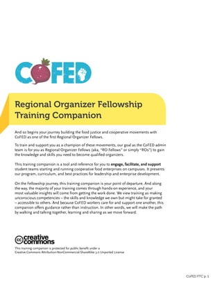 CoFED FTC p. 1
Regional Organizer Fellowship
Training Companion
And so begins your journey building the food justice and cooperative movements with
CoFED as one of the first Regional Organizer Fellows.
To train and support you as a champion of these movements, our goal as the CoFED admin
team is for you as Regional Organizer Fellows (aka, “RO Fellows” or simply “ROs”) to gain
the knowledge and skills you need to become qualified organizers.
This training companion is a tool and reference for you to engage, facilitate, and support
student teams starting and running cooperative food enterprises on campuses. It presents
our program, curriculum, and best practices for leadership and enterprise development.
On the Fellowship journey, this training companion is your point of departure. And along
the way, the majority of your training comes through hands-on experience, and your
most valuable insights will come from getting the work done. We view training as making
unconscious competencies – the skills and knowledge we own but might take for granted
– accessible to others. And because CoFED workers care for and support one another, this
companion offers guidance rather than instruction. In other words, we will make the path
by walking and talking together, learning and sharing as we move forward.
This training companion is protected for public benefit under a
Creative Commons Attribution-NonCommercial-ShareAlike 3.0 Unported License
 