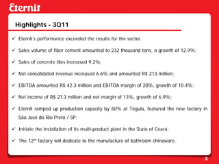 Highlights - 3Q11

 Eternit’s performance exceeded the results for the sector.

 Sales volume of fiber cement amounted to 232 thousand tons, a growth of 12.9%;

 Sales of concrete tiles increased 9.2%;

 Net consolidated revenue increased 6.6% and amounted R$ 213 million;

 EBITDA amounted R$ 42.3 million and EBITDA margin of 20%, growth of 10.4%;

 Net income of R$ 27.3 million and net margin of 13%, growth of 6.9%;

 Eternit ramped up production capacity by 60% at Tégula, featured the new factory in
   São José do Rio Preto / SP;

 Initiate the installation of its multi-product plant in the State of Ceará;

 The 12th factory will dedicate to the manufacture of bathroom chinaware.


                                                                                   3
 