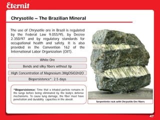 Chrysotile – The Brazilian Mineral

The use of Chrysotile ore in Brazil is regulated
by the Federal Law 9.055/95, by Decree
2.350/97 and by regulatory standards for
occupational health and safety. It is also
provided in the Convention 162 of the
International Labor Organization (OIT).

                      White Ore
        Bends and silky fibers without tip

High Concentration of Magnesium:3MgOSiO2H2O
             Biopersistence*: 2.5 days


 *Biopersistence: Time that a inhaled particle remains in
 the lungs before being eliminated by the body’s defense
 mechanisms. To cause lung damage, the fiber must have
 penetration and durability capacities in the alveoli.
                                                            Serpentinite rock with Chrysotile Ore fibers




                                                                                                           47
 