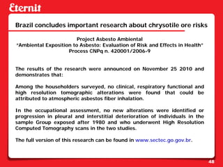 Brazil concludes important research about chrysotile ore risks

                        Project Asbesto Ambiental
“Ambiental Exposition to Asbesto: Evaluation of Risk and Effects in Health”
                    Process CNPq n. 420001/2006-9


The results of the research were announced on November 25 2010 and
demonstrates that:

Among the householders surveyed, no clinical, respiratory functional and
high resolution tomographic alterations were found that could be
attributed to atmospheric asbestos fiber inhalation.

In the occupational assessment, no new alterations were identified or
progression in pleural and interstitial deterioration of individuals in the
sample Group exposed after 1980 and who underwent High Resolution
Computed Tomography scans in the two studies.

The full version of this research can be found in www.sectec.go.gov.br.



                                                                              48
 