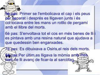 5è pas: Primer se l'embolicava el cap i els peus
per separat i després es lligaven junts i és
col·locava entre les mans un rotllo de pergamí
amb el llibre del morts.
6è pas: S'envoltava tot el cos en més benes de lli i
es pintava amb una resina natural que ajudava a
que quedessin ben enganxades.
7è pas: Es dibuixava a Osiris,el reis dels morts.
8è pas:Per últim,es lligava la mòmia amb més
tires de lli avanç de ficar-la al sarcòfag.
 