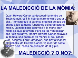LA MALEDICCIÓ DE LA MÒMIA:
Quan Howard Carter va descobrir la tomba de
Tutankamon,res l' hi hauria fet renuncià a entrar a
ella... i encara que la extensa creença de que qui
entrés a les càmeres funeràries del faraó estaria
maleït. La maledicció equivalia a la mort i eren
molts els que la temien. Però de fet, van passar
dos fets estranys. Mentre Howard Carter estava a
la tomba, una cobra es va menjar el seu canari.
Poc desprès, Lord Carnarvon, que havia finançat
els treballs de Howard Carter, va morir de sobte
mentre deia coses en el idioma de l'Egipte.
MALEDICCIÓ ? O NO?:
 