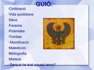 GUIÓ:
•Civilització
•Vida quotidiana
•Déus
•Faraons
•Piràmides
•Tombes
• Momificació
•Maledicció
•Bibliografia
•Misteris
• Perquè he triat aquest tema?
 