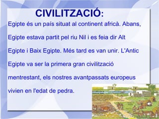 CIVILITZACIÓ:
Egipte és un país situat al continent africà. Abans,
Egipte estava partit pel riu Nil i es feia dir Alt
Egipte i Baix Egipte. Més tard es van unir. L'Antic
Egipte va ser la primera gran civilització
mentrestant, els nostres avantpassats europeus
vivien en l'edat de pedra.
 
