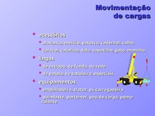  acessórios
acessórios
 alavanca, moitão, patesca, cadernal, calha
alavanca, moitão, patesca, cadernal, calha
 caracol, catarina, dala, sapatilho, gato, manilha
caracol, catarina, dala, sapatilho, gato, manilha
 lingas
lingas
 de estropo, de funda, de rede
de estropo, de funda, de rede
 de patola, de tabuleiro, especiais
de patola, de tabuleiro, especiais
 equipamentos
equipamentos
 empilhadeira, trator, pá carregadeira
empilhadeira, trator, pá carregadeira
 guindaste, porteiner, pau-de-carga, ponte
guindaste, porteiner, pau-de-carga, ponte
rolante
rolante
Movimentação
Movimentação
de cargas
de cargas
 