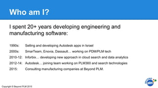 Who am I?
I spent 20+ years developing engineering and
manufacturing software:
1990s: Selling and developing Autodesk apps in Israel
2000s: SmarTeam, Enovia, Dassault… working on PDM/PLM tech
2010-12: Inforbix… developing new approach in cloud search and data analytics
2012-14: Autodesk… joining team working on PLM360 and search technologies
2015: Consulting manufacturing companies at Beyond PLM.
Copyright © Beyond PLM 2015
 