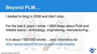 Beyond PLM…
I started to blog in 2008 and didn’t stop…
For the last 6 years I wrote ~1800 blogs about PLM and
related topics - technology, engineering, manufacturing...
It is about 1’000’000 words …and I learned a lot:
What I learned about PLM from six years of daily blogging
Copyright © Beyond PLM 2015
 