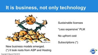 It is business, not only technology
New business models emerged.
(*) It took roots from ASP and Hosting
Sustainable licenses
“Less expensive” PLM
No upfront cost
Subscriptions (*)
Copyright © Beyond PLM 2015
 