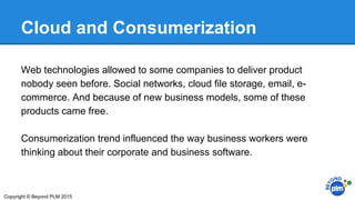 Cloud and Consumerization
Web technologies allowed to some companies to deliver product
nobody seen before. Social networks, cloud file storage, email, e-
commerce. And because of new business models, some of these
products came free.
Consumerization trend influenced the way business workers were
thinking about their corporate and business software.
Copyright © Beyond PLM 2015
 