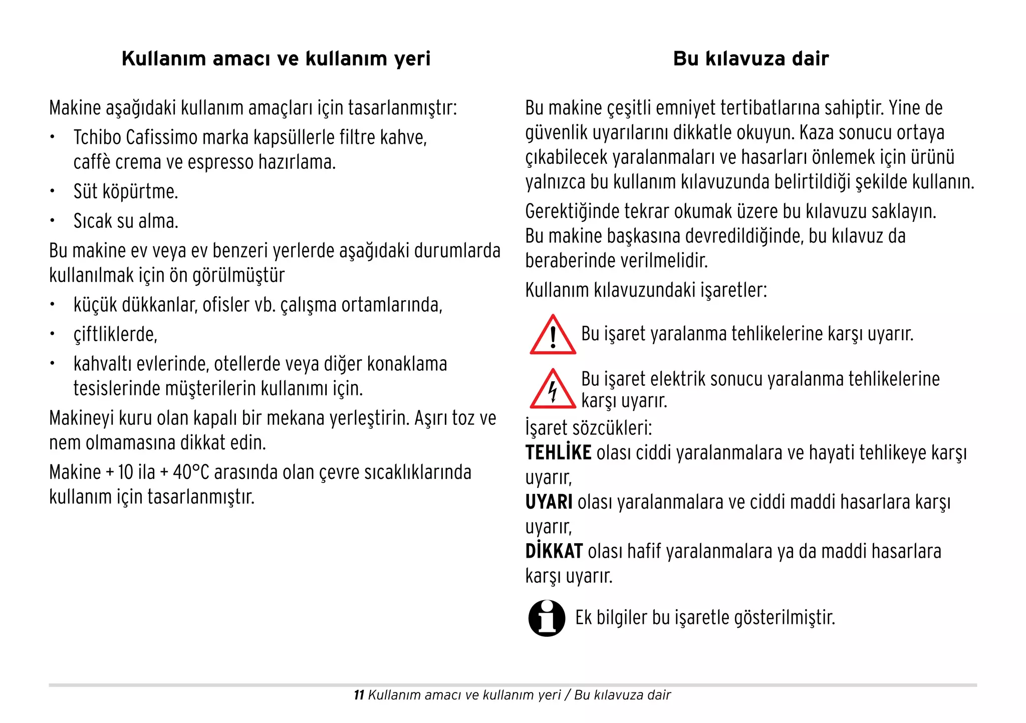 11 Kullanım amacı ve kullanım yeri / Bu kılavuza dair
Kullanım amacı ve kullanım yeri
Bu makine çeşitli emniyet tertibatlarına sahiptir. Yine de
güvenlik uyarılarını dikkatle okuyun. Kaza sonucu ortaya
çıkabilecek yaralanmaları ve hasarları önlemek için ürünü
yalnızca bu kullanım kılavuzunda belirtildiği şekilde kullanın.
Gerektiğinde tekrar okumak üzere bu kılavuzu saklayın.
Bu makine başkasına devredildiğinde, bu kılavuz da
beraberinde verilmelidir.
Kullanım kılavuzundaki işaretler:
İşaret sözcükleri:
TEHLİKE olası ciddi yaralanmalara ve hayati tehlikeye karşı
uyarır,
UYARI olası yaralanmalara ve ciddi maddi hasarlara karşı
uyarır,
DİKKAT olası hafif yaralanmalara ya da maddi hasarlara
karşı uyarır.
Bu işaret yaralanma tehlikelerine karşı uyarır.
Bu işaret elektrik sonucu yaralanma tehlikelerine
karşı uyarır.
Ek bilgiler bu işaretle gösterilmiştir.
Makine aşağıdaki kullanım amaçları için tasarlanmıştır:
• Tchibo Cafissimo marka kapsüllerle filtre kahve,
caffè crema ve espresso hazırlama.
• Süt köpürtme.
• Sıcak su alma.
Bu makine ev veya ev benzeri yerlerde aşağıdaki durumlarda
kullanılmak için ön görülmüştür
• küçük dükkanlar, ofisler vb. çalışma ortamlarında,
• çiftliklerde,
• kahvaltı evlerinde, otellerde veya diğer konaklama
tesislerinde müşterilerin kullanımı için.
Makineyi kuru olan kapalı bir mekana yerleştirin. Aşırı toz ve
nem olmamasına dikkat edin.
Makine + 10 ila + 40°C arasında olan çevre sıcaklıklarında
kullanım için tasarlanmıştır.
Bu kılavuza dair
 