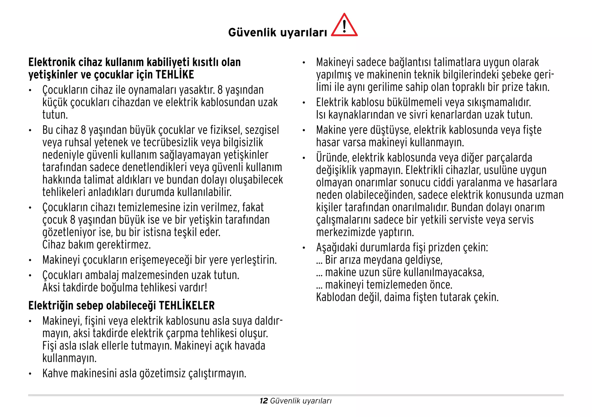 12 Güvenlik uyarıları
Elektronik cihaz kullanım kabiliyeti kısıtlı olan
yetişkinler ve çocuklar için TEHLİKE
• Çocukların cihaz ile oynamaları yasaktır. 8 yaşından
küçük çocukları cihazdan ve elektrik kablosundan uzak
tutun.
• Bu cihaz 8 yaşından büyük çocuklar ve fiziksel, sezgisel
veya ruhsal yetenek ve tecrübesizlik veya bilgisizlik
nedeniyle güvenli kullanım sağlayamayan yetişkinler
tarafından sadece denetlendikleri veya güvenli kullanım
hakkında talimat aldıkları ve bundan dolayı oluşabilecek
tehlikeleri anladıkları durumda kullanılabilir.
• Çocukların cihazı temizlemesine izin verilmez, fakat
çocuk 8 yaşından büyük ise ve bir yetişkin tarafından
gözetleniyor ise, bu bir istisna teşkil eder.
Cihaz bakım gerektirmez.
• Makineyi çocukların erişemeyeceği bir yere yerleştirin.
• Çocukları ambalaj malzemesinden uzak tutun.
Aksi takdirde boğulma tehlikesi vardır!
Elektriğin sebep olabileceği TEHLİKELER
• Makineyi, fişini veya elektrik kablosunu asla suya daldır-
mayın, aksi takdirde elektrik çarpma tehlikesi oluşur.
Fişi asla ıslak ellerle tutmayın. Makineyi açık havada
kullanmayın.
• Kahve makinesini asla gözetimsiz çalıştırmayın.
• Makineyi sadece bağlantısı talimatlara uygun olarak
yapılmış ve makinenin teknik bilgilerindeki şebeke geri-
limi ile aynı gerilime sahip olan topraklı bir prize takın.
• Elektrik kablosu bükülmemeli veya sıkışmamalıdır.
Isı kaynaklarından ve sivri kenarlardan uzak tutun.
• Makine yere düştüyse, elektrik kablosunda veya fişte
hasar varsa makineyi kullanmayın.
• Üründe, elektrik kablosunda veya diğer parçalarda
değişiklik yapmayın. Elektrikli cihazlar, usulüne uygun
olmayan onarımlar sonucu ciddi yaralanma ve hasarlara
neden olabileceğinden, sadece elektrik konusunda uzman
kişiler tarafından onarılmalıdır. Bundan dolayı onarım
çalışmalarını sadece bir yetkili serviste veya servis
merkezimizde yaptırın.
• Aşağıdaki durumlarda fişi prizden çekin:
... Bir arıza meydana geldiyse,
... makine uzun süre kullanılmayacaksa,
... makineyi temizlemeden önce.
Kablodan değil, daima fişten tutarak çekin.
Güvenlik uyarıları
 