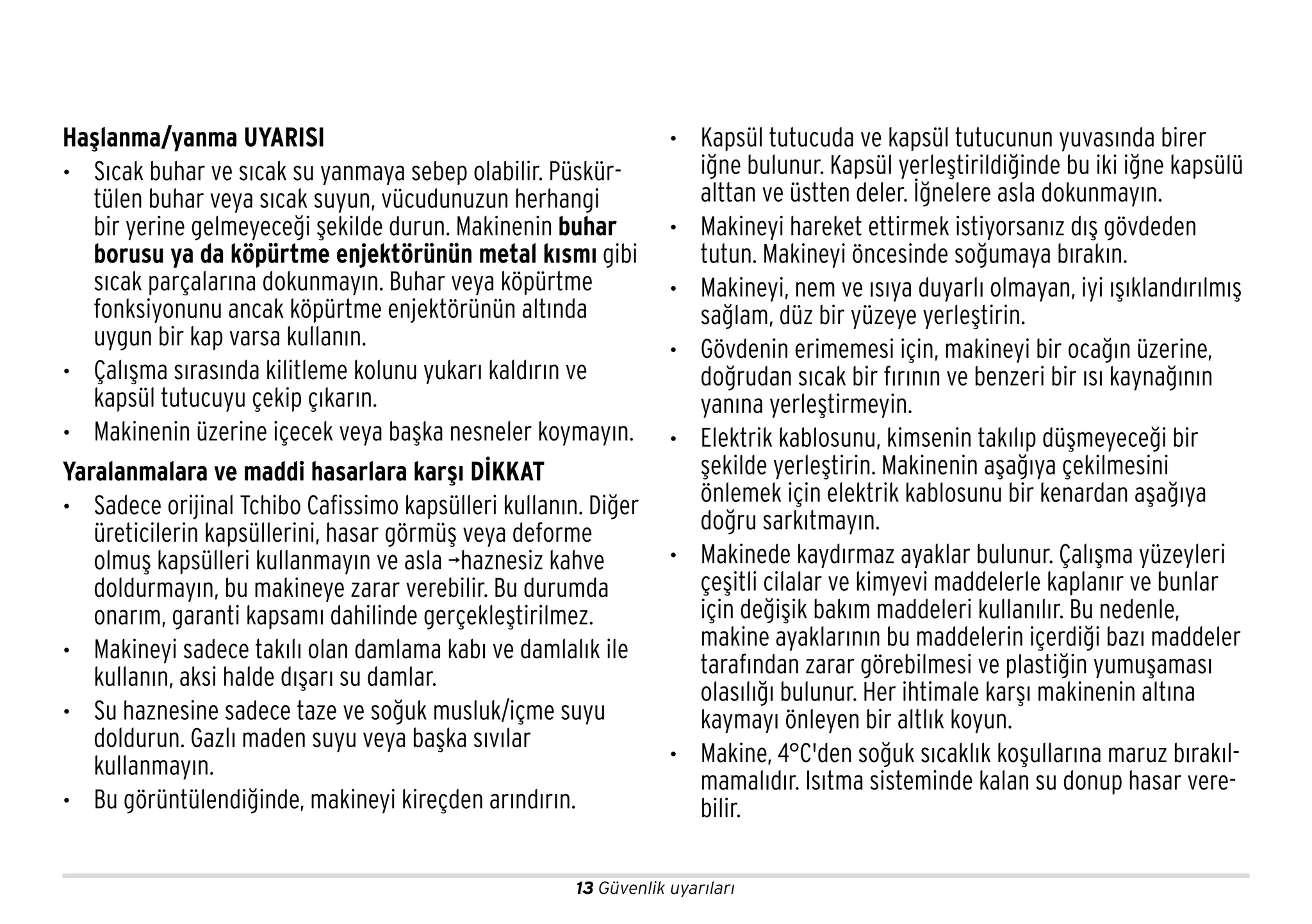 13 Güvenlik uyarıları
Haşlanma/yanma UYARISI
• Sıcak buhar ve sıcak su yanmaya sebep olabilir. Püskür-
tülen buhar veya sıcak suyun, vücudunuzun herhangi
bir yerine gelmeyeceği şekilde durun. Makinenin buhar
borusu ya da köpürtme enjektörünün metal kısmı gibi
sıcak parçalarına dokunmayın. Buhar veya köpürtme
fonksiyonunu ancak köpürtme enjektörünün altında
uygun bir kap varsa kullanın.
• Çalışma sırasında kilitleme kolunu yukarı kaldırın ve
kapsül tutucuyu çekip çıkarın.
• Makinenin üzerine içecek veya başka nesneler koymayın.
Yaralanmalara ve maddi hasarlara karşı DİKKAT
• Sadece orijinal Tchibo Cafissimo kapsülleri kullanın. Diğer
üreticilerin kapsüllerini, hasar görmüş veya deforme
olmuş kapsülleri kullanmayın ve asla ¬haznesiz kahve
doldurmayın, bu makineye zarar verebilir. Bu durumda
onarım, garanti kapsamı dahilinde gerçekleştirilmez.
• Makineyi sadece takılı olan damlama kabı ve damlalık ile
kullanın, aksi halde dışarı su damlar.
• Su haznesine sadece taze ve soğuk musluk/içme suyu
doldurun. Gazlı maden suyu veya başka sıvılar
kullanmayın.
• Bu görüntülendiğinde, makineyi kireçden arındırın.
• Kapsül tutucuda ve kapsül tutucunun yuvasında birer
iğne bulunur. Kapsül yerleştirildiğinde bu iki iğne kapsülü
alttan ve üstten deler. İğnelere asla dokunmayın.
• Makineyi hareket ettirmek istiyorsanız dış gövdeden
tutun. Makineyi öncesinde soğumaya bırakın.
• Makineyi, nem ve ısıya duyarlı olmayan, iyi ışıklandırılmış
sağlam, düz bir yüzeye yerleştirin.
• Gövdenin erimemesi için, makineyi bir ocağın üzerine,
doğrudan sıcak bir fırının ve benzeri bir ısı kaynağının
yanına yerleştirmeyin.
• Elektrik kablosunu, kimsenin takılıp düşmeyeceği bir
şekilde yerleştirin. Makinenin aşağıya çekilmesini
önlemek için elektrik kablosunu bir kenardan aşağıya
doğru sarkıtmayın.
• Makinede kaydırmaz ayaklar bulunur. Çalışma yüzeyleri
çeşitli cilalar ve kimyevi maddelerle kaplanır ve bunlar
için değişik bakım maddeleri kullanılır. Bu nedenle,
makine ayaklarının bu maddelerin içerdiği bazı maddeler
tarafından zarar görebilmesi ve plastiğin yumuşaması
olasılığı bulunur. Her ihtimale karşı makinenin altına
kaymayı önleyen bir altlık koyun.
• Makine, 4°C'den soğuk sıcaklık koşullarına maruz bırakıl-
mamalıdır. Isıtma sisteminde kalan su donup hasar vere-
bilir.
 