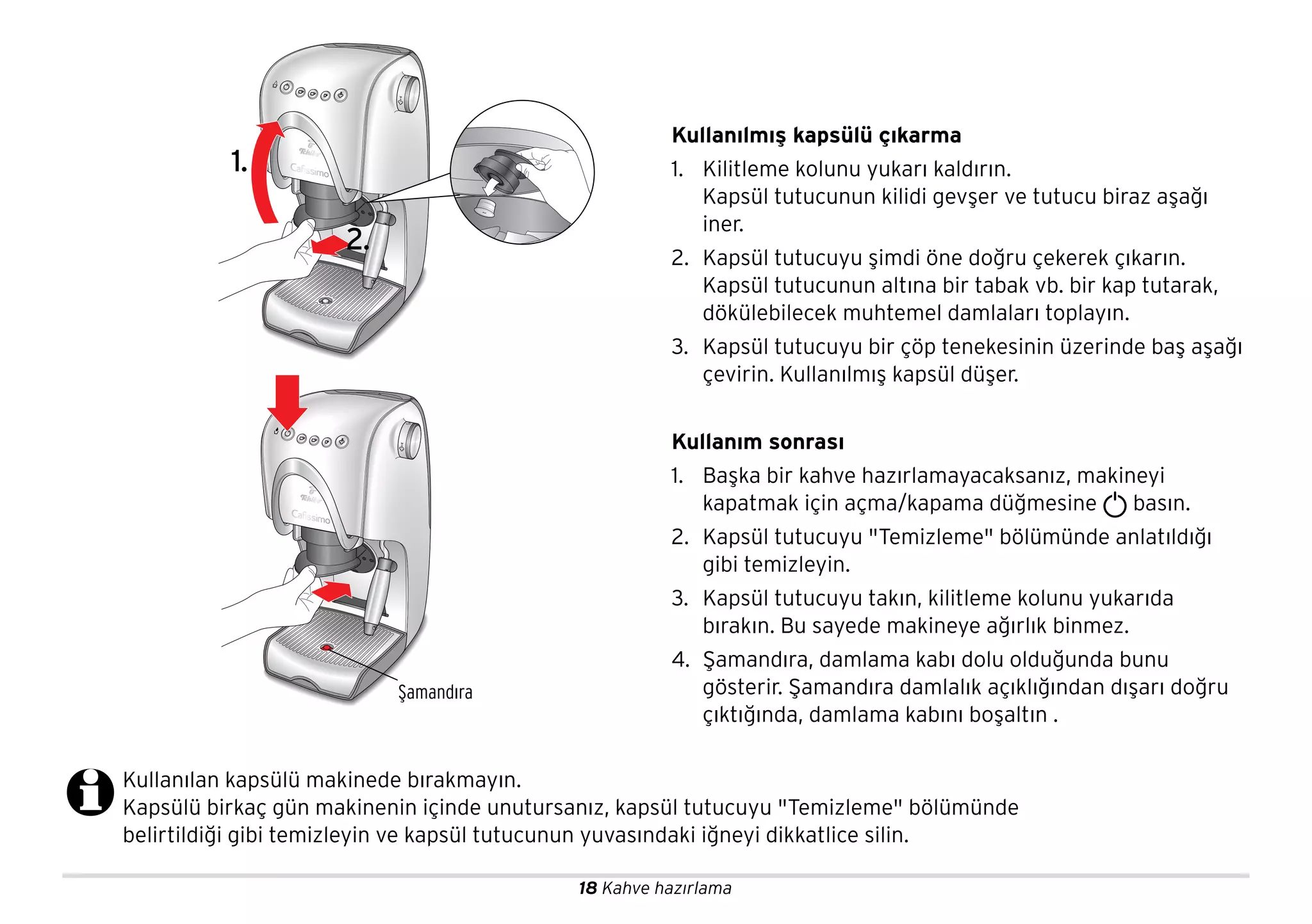 18 Kahve hazırlama
Kullanılan kapsülü makinede bırakmayın.
Kapsülü birkaç gün makinenin içinde unutursanız, kapsül tutucuyu "Temizleme" bölümünde
belirtildiği gibi temizleyin ve kapsül tutucunun yuvasındaki iğneyi dikkatlice silin.
Şamandıra
Kullanılmış kapsülü çıkarma
1. Kilitleme kolunu yukarı kaldırın.
Kapsül tutucunun kilidi gevşer ve tutucu biraz aşağı
iner.
2. Kapsül tutucuyu şimdi öne doğru çekerek çıkarın.
Kapsül tutucunun altına bir tabak vb. bir kap tutarak,
dökülebilecek muhtemel damlaları toplayın.
3. Kapsül tutucuyu bir çöp tenekesinin üzerinde baş aşağı
çevirin. Kullanılmış kapsül düşer.
Kullanım sonrası
1. Başka bir kahve hazırlamayacaksanız, makineyi
kapatmak için açma/kapama düğmesine basın.
2. Kapsül tutucuyu "Temizleme" bölümünde anlatıldığı
gibi temizleyin.
3. Kapsül tutucuyu takın, kilitleme kolunu yukarıda
bırakın. Bu sayede makineye ağırlık binmez.
4. Şamandıra, damlama kabı dolu olduğunda bunu
gösterir. Şamandıra damlalık açıklığından dışarı doğru
çıktığında, damlama kabını boşaltın .
2.
1.
 