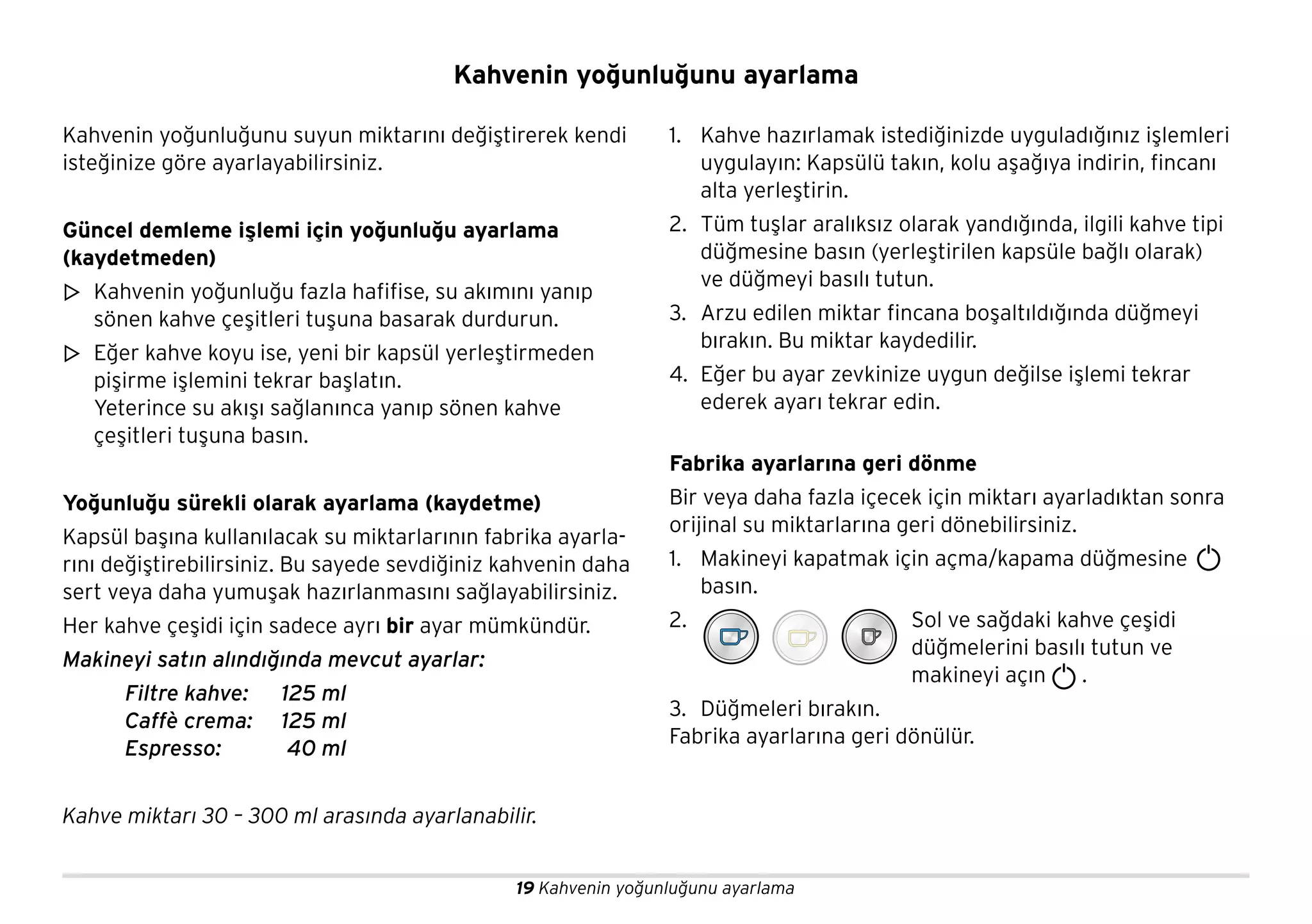 19 Kahvenin yoğunluğunu ayarlama
Kahvenin yoğunluğunu suyun miktarını değiştirerek kendi
isteğinize göre ayarlayabilirsiniz.
Güncel demleme işlemi için yoğunluğu ayarlama
(kaydetmeden)
Kahvenin yoğunluğu fazla hafifise, su akımını yanıp
sönen kahve çeşitleri tuşuna basarak durdurun.
Eğer kahve koyu ise, yeni bir kapsül yerleştirmeden
pişirme işlemini tekrar başlatın.
Yeterince su akışı sağlanınca yanıp sönen kahve
çeşitleri tuşuna basın.
Yoğunluğu sürekli olarak ayarlama (kaydetme)
Kapsül başına kullanılacak su miktarlarının fabrika ayarla-
rını değiştirebilirsiniz. Bu sayede sevdiğiniz kahvenin daha
sert veya daha yumuşak hazırlanmasını sağlayabilirsiniz.
Her kahve çeşidi için sadece ayrı bir ayar mümkündür.
Makineyi satın alındığında mevcut ayarlar:
Filtre kahve: 125 ml
Caffè crema: 125 ml
Espresso: 40 ml
Kahve miktarı 30 – 300 ml arasında ayarlanabilir.
1. Kahve hazırlamak istediğinizde uyguladığınız işlemleri
uygulayın: Kapsülü takın, kolu aşağıya indirin, fincanı
alta yerleştirin.
2. Tüm tuşlar aralıksız olarak yandığında, ilgili kahve tipi
düğmesine basın (yerleştirilen kapsüle bağlı olarak)
ve düğmeyi basılı tutun.
3. Arzu edilen miktar fincana boşaltıldığında düğmeyi
bırakın. Bu miktar kaydedilir.
4. Eğer bu ayar zevkinize uygun değilse işlemi tekrar
ederek ayarı tekrar edin.
Fabrika ayarlarına geri dönme
Bir veya daha fazla içecek için miktarı ayarladıktan sonra
orijinal su miktarlarına geri dönebilirsiniz.
1. Makineyi kapatmak için açma/kapama düğmesine
basın.
2. Sol ve sağdaki kahve çeşidi
düğmelerini basılı tutun ve
makineyi açın .
3. Düğmeleri bırakın.
Fabrika ayarlarına geri dönülür.
m
m
Kahvenin yoğunluğunu ayarlama
 