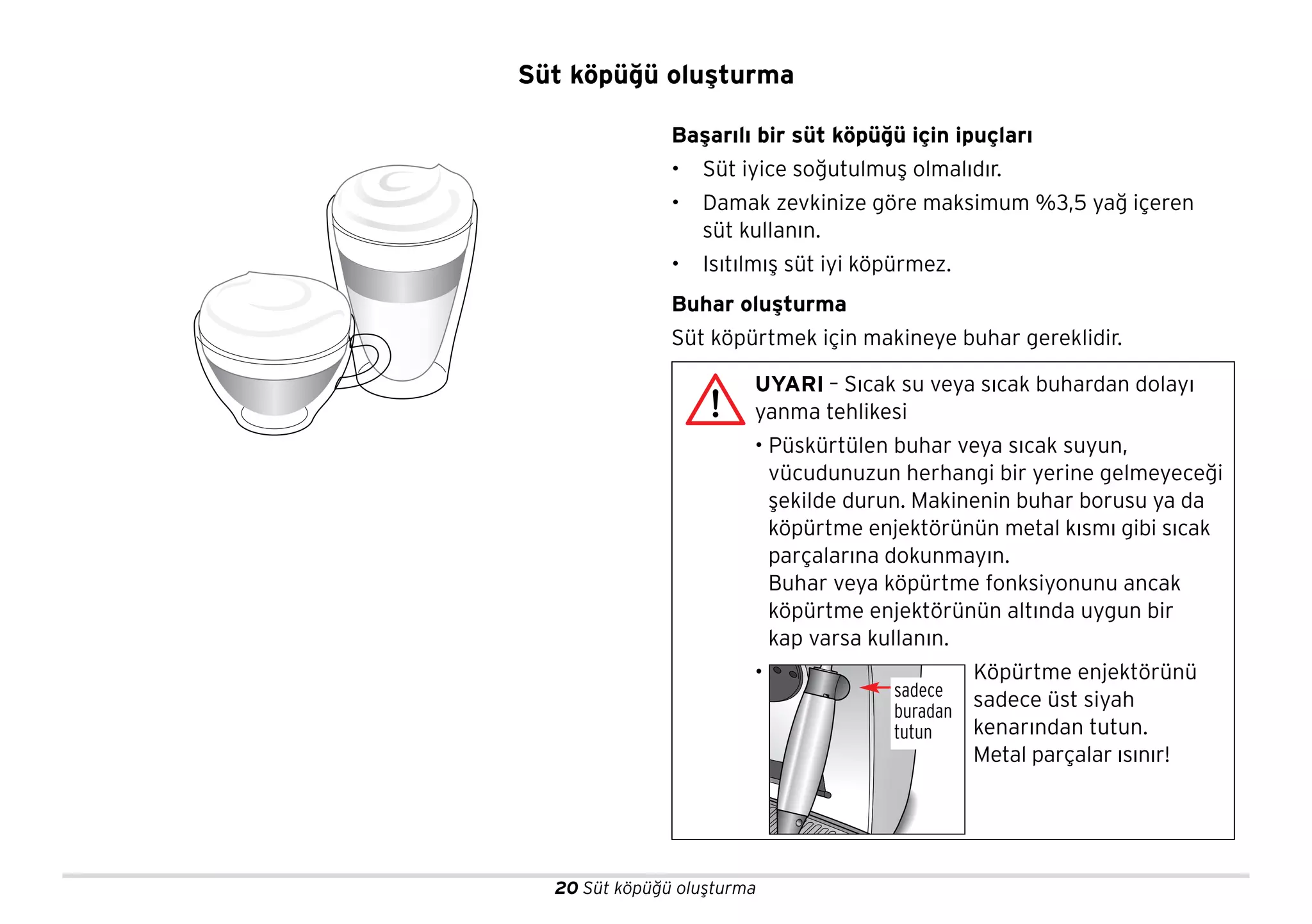 20 Süt köpüğü oluşturma
Başarılı bir süt köpüğü için ipuçları
• Süt iyice soğutulmuş olmalıdır.
• Damak zevkinize göre maksimum %3,5 yağ içeren
süt kullanın.
• Isıtılmış süt iyi köpürmez.
Buhar oluşturma
Süt köpürtmek için makineye buhar gereklidir.
UYARI – Sıcak su veya sıcak buhardan dolayı
yanma tehlikesi
• Püskürtülen buhar veya sıcak suyun,
vücudunuzun herhangi bir yerine gelmeyeceği
şekilde durun. Makinenin buhar borusu ya da
köpürtme enjektörünün metal kısmı gibi sıcak
parçalarına dokunmayın.
Buhar veya köpürtme fonksiyonunu ancak
köpürtme enjektörünün altında uygun bir
kap varsa kullanın.
• Köpürtme enjektörünü
sadece üst siyah
kenarından tutun.
Metal parçalar ısınır!
sadece
buradan
tutun
Süt köpüğü oluşturma
 
