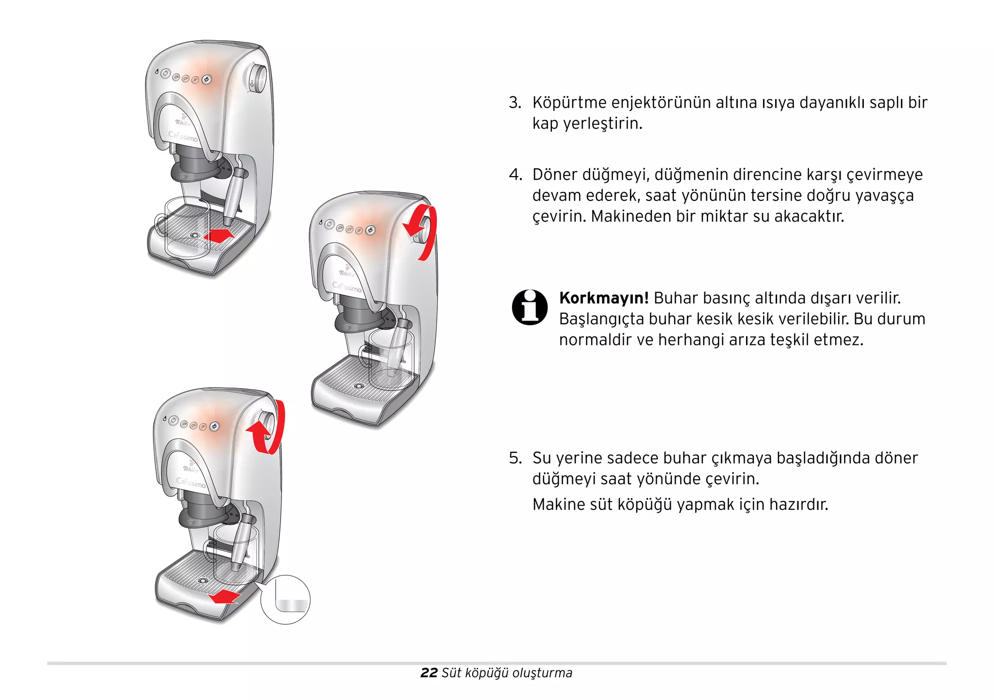 22 Süt köpüğü oluşturma
3. Köpürtme enjektörünün altına ısıya dayanıklı saplı bir
kap yerleştirin.
4. Döner düğmeyi, düğmenin direncine karşı çevirmeye
devam ederek, saat yönünün tersine doğru yavaşça
çevirin. Makineden bir miktar su akacaktır.
5. Su yerine sadece buhar çıkmaya başladığında döner
düğmeyi saat yönünde çevirin.
Makine süt köpüğü yapmak için hazırdır.
Korkmayın! Buhar basınç altında dışarı verilir.
Başlangıçta buhar kesik kesik verilebilir. Bu durum
normaldir ve herhangi arıza teşkil etmez.
 