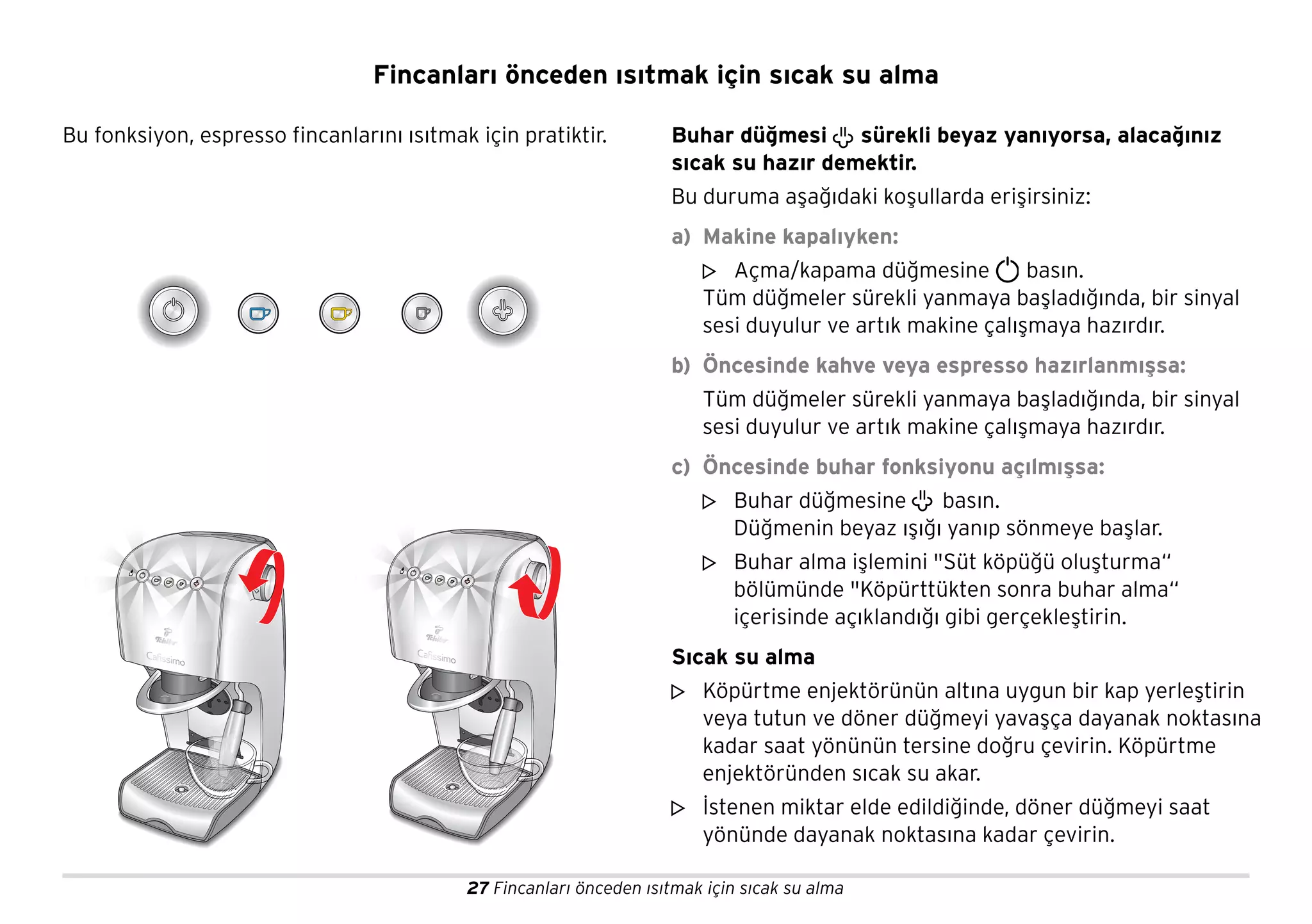 27 Fincanları önceden ısıtmak için sıcak su alma
Fincanları önceden ısıtmak için sıcak su alma
Bu fonksiyon, espresso fincanlarını ısıtmak için pratiktir. Buhar düğmesi sürekli beyaz yanıyorsa, alacağınız
sıcak su hazır demektir.
Bu duruma aşağıdaki koşullarda erişirsiniz:
a) Makine kapalıyken:
Açma/kapama düğmesine basın.
Tüm düğmeler sürekli yanmaya başladığında, bir sinyal
sesi duyulur ve artık makine çalışmaya hazırdır.
b) Öncesinde kahve veya espresso hazırlanmışsa:
Tüm düğmeler sürekli yanmaya başladığında, bir sinyal
sesi duyulur ve artık makine çalışmaya hazırdır.
c) Öncesinde buhar fonksiyonu açılmışsa:
Buhar düğmesine basın.
Düğmenin beyaz ışığı yanıp sönmeye başlar.
Buhar alma işlemini "Süt köpüğü oluşturma“
bölümünde "Köpürttükten sonra buhar alma“
içerisinde açıklandığı gibi gerçekleştirin.
Sıcak su alma
Köpürtme enjektörünün altına uygun bir kap yerleştirin
veya tutun ve döner düğmeyi yavaşça dayanak noktasına
kadar saat yönünün tersine doğru çevirin. Köpürtme
enjektöründen sıcak su akar.
İstenen miktar elde edildiğinde, döner düğmeyi saat
yönünde dayanak noktasına kadar çevirin.
m
m
m
m
m
 