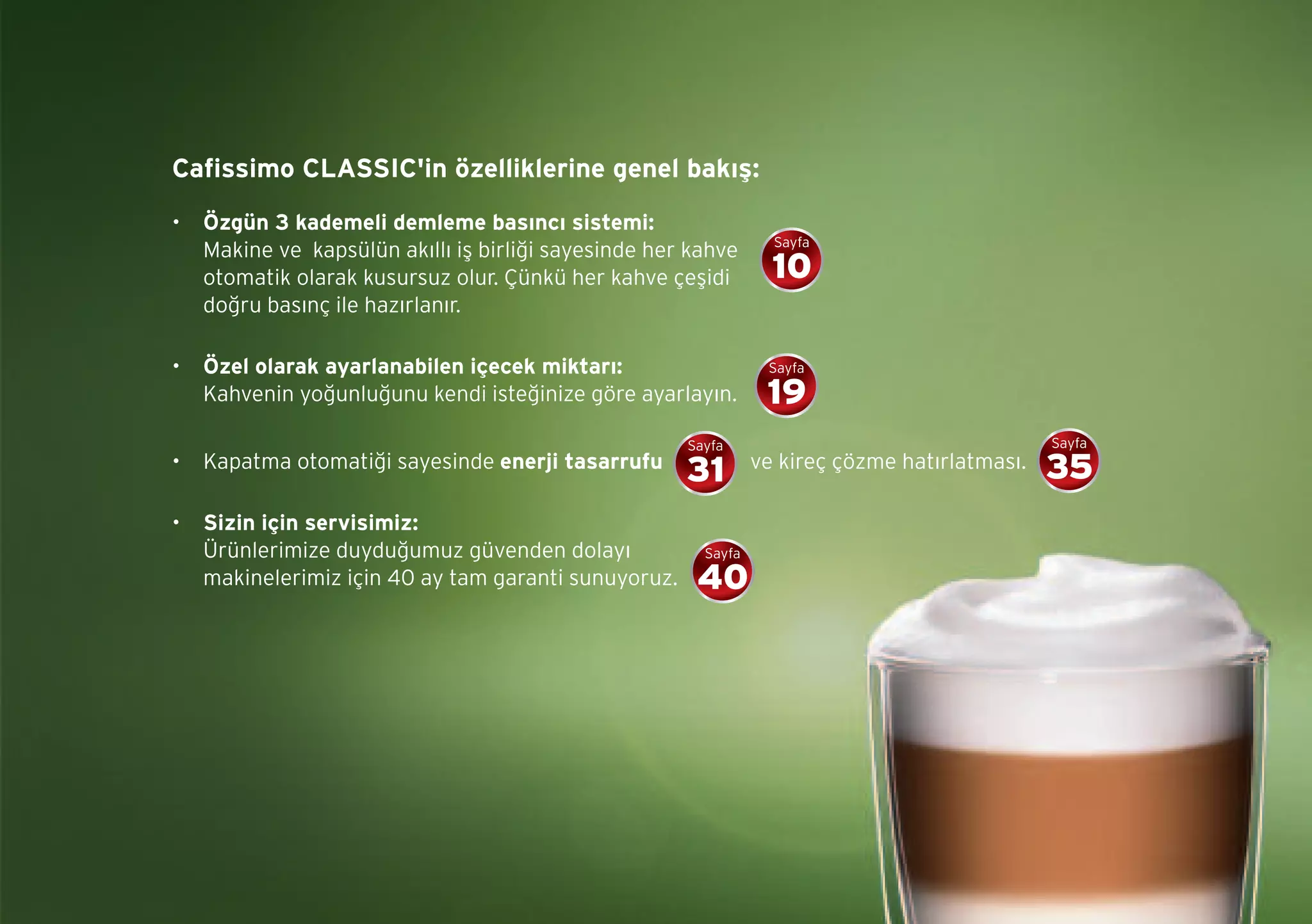 Cafissimo CLASSIC'in özelliklerine genel bakış:
• Özgün 3 kademeli demleme basıncı sistemi:
Makine ve kapsülün akıllı iş birliği sayesinde her kahve
otomatik olarak kusursuz olur. Çünkü her kahve çeşidi
doğru basınç ile hazırlanır.
• Özel olarak ayarlanabilen içecek miktarı:
Kahvenin yoğunluğunu kendi isteğinize göre ayarlayın.
• Kapatma otomatiği sayesinde enerji tasarrufu ve kireç çözme hatırlatması.
• Sizin için servisimiz:
Ürünlerimize duyduğumuz güvenden dolayı
makinelerimiz için 40 ay tam garanti sunuyoruz.
Sayfa
10
Sayfa
19
Sayfa
35
Sayfa
40
Sayfa
31
 