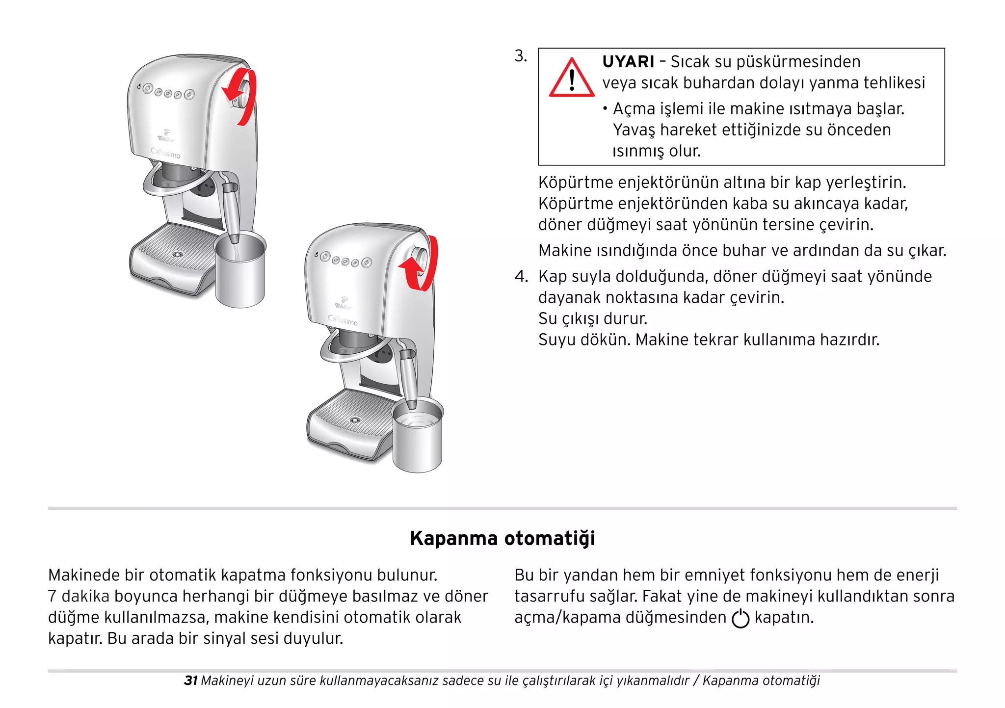 31 Makineyi uzun süre kullanmayacaksanız sadece su ile çalıştırılarak içi yıkanmalıdır / Kapanma otomatiği
3.
Köpürtme enjektörünün altına bir kap yerleştirin.
Köpürtme enjektöründen kaba su akıncaya kadar,
döner düğmeyi saat yönünün tersine çevirin.
Makine ısındığında önce buhar ve ardından da su çıkar.
4. Kap suyla dolduğunda, döner düğmeyi saat yönünde
dayanak noktasına kadar çevirin.
Su çıkışı durur.
Suyu dökün. Makine tekrar kullanıma hazırdır.
UYARI – Sıcak su püskürmesinden
veya sıcak buhardan dolayı yanma tehlikesi
• Açma işlemi ile makine ısıtmaya başlar.
Yavaş hareket ettiğinizde su önceden
ısınmış olur.
Kapanma otomatiği
Makinede bir otomatik kapatma fonksiyonu bulunur.
7 dakika boyunca herhangi bir düğmeye basılmaz ve döner
düğme kullanılmazsa, makine kendisini otomatik olarak
kapatır. Bu arada bir sinyal sesi duyulur.
Bu bir yandan hem bir emniyet fonksiyonu hem de enerji
tasarrufu sağlar. Fakat yine de makineyi kullandıktan sonra
açma/kapama düğmesinden kapatın.
 