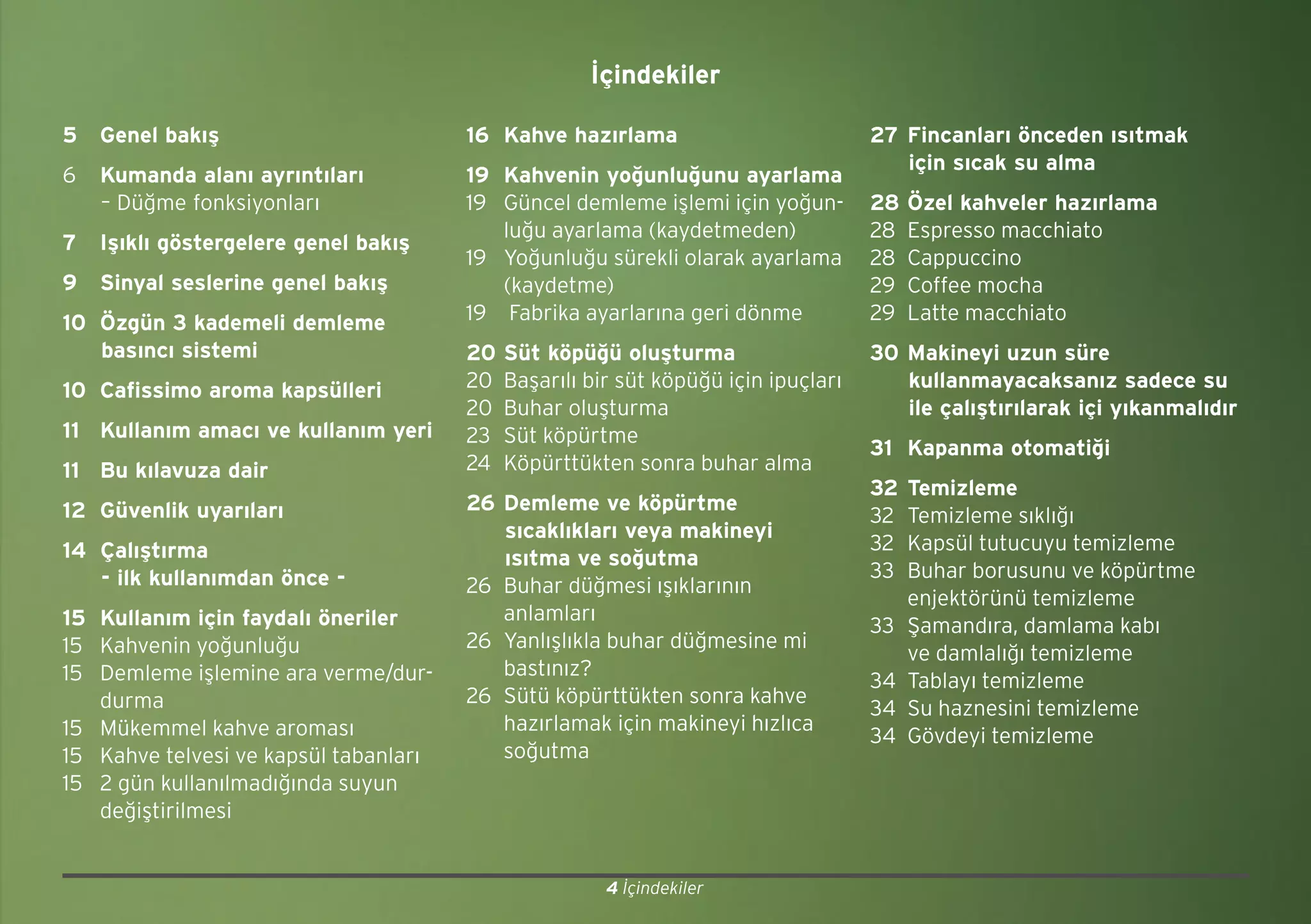 4 İçindekiler
5 Genel bakış
6 Kumanda alanı ayrıntıları
– Düğme fonksiyonları
7 Işıklı göstergelere genel bakış
9 Sinyal seslerine genel bakış
10 Özgün 3 kademeli demleme
basıncı sistemi
10 Cafissimo aroma kapsülleri
11 Kullanım amacı ve kullanım yeri
11 Bu kılavuza dair
12 Güvenlik uyarıları
14 Çalıştırma
- ilk kullanımdan önce -
15 Kullanım için faydalı öneriler
15 Kahvenin yoğunluğu
15 Demleme işlemine ara verme/dur-
durma
15 Mükemmel kahve aroması
15 Kahve telvesi ve kapsül tabanları
15 2 gün kullanılmadığında suyun
değiştirilmesi
16 Kahve hazırlama
19 Kahvenin yoğunluğunu ayarlama
19 Güncel demleme işlemi için yoğun-
luğu ayarlama (kaydetmeden)
19 Yoğunluğu sürekli olarak ayarlama
(kaydetme)
19 Fabrika ayarlarına geri dönme
20 Süt köpüğü oluşturma
20 Başarılı bir süt köpüğü için ipuçları
20 Buhar oluşturma
23 Süt köpürtme
24 Köpürttükten sonra buhar alma
26 Demleme ve köpürtme
sıcaklıkları veya makineyi
ısıtma ve soğutma
26 Buhar düğmesi ışıklarının
anlamları
26 Yanlışlıkla buhar düğmesine mi
bastınız?
26 Sütü köpürttükten sonra kahve
hazırlamak için makineyi hızlıca
soğutma
27 Fincanları önceden ısıtmak
için sıcak su alma
28 Özel kahveler hazırlama
28 Espresso macchiato
28 Cappuccino
29 Coffee mocha
29 Latte macchiato
30 Makineyi uzun süre
kullanmayacaksanız sadece su
ile çalıştırılarak içi yıkanmalıdır
31 Kapanma otomatiği
32 Temizleme
32 Temizleme sıklığı
32 Kapsül tutucuyu temizleme
33 Buhar borusunu ve köpürtme
enjektörünü temizleme
33 Şamandıra, damlama kabı
ve damlalığı temizleme
34 Tablayı temizleme
34 Su haznesini temizleme
34 Gövdeyi temizleme
İçindekiler
 