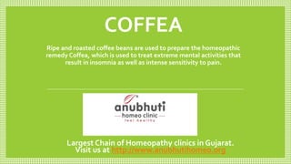 COFFEA
Ripe and roasted coffee beans are used to prepare the homeopathic
remedy Coffea, which is used to treat extreme mental activities that
result in insomnia as well as intense sensitivity to pain.
Largest Chain of Homeopathy clinics in Gujarat.
Visit us at http://www.anubhutihomeo.org
 