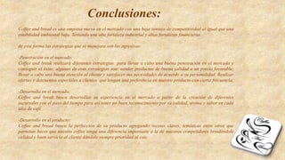 Conclusiones:
Coffee and bread es una empresa nueva en el mercado con una baja ventaja de competitividad al igual que una
estabilidad ambiental baja. Teniendo una alta fortaleza industrial y altas fortalezas financieras.
de esta forma las estrategias que se manejara son las agresivas:
-Penetración en el mercado:
Coffee and break realizará diferentes estrategias para llevar a cabo una buena penetración en el mercado y
conseguir el éxito, algunas de esas estrategias son: vender productos de buena calidad a un precio favorable,
llevar a cabo una buena atención al cliente y satisfacer sus necesidades de acuerdo a su personalidad. Realizar
ofertas y descuentos especiales a clientes que tengan una preferencia en nuestro producto con cierta frecuencia.
-Desarrollo en el mercado:
Coffee and break busca desarrollar su experiencia en el mercado a partir de la creación de diferentes
sucursales con el paso del tiempo para así tener un buen reconocimiento por su calidad, aroma y sabor en cada
taza de café
-Desarrollo en el producto:
Coffee and bread busca la perfección de su producto agregando recetas claves, temáticas entre otros que
permitan hacer que nuestro coffee tenga una diferencia importante a la de nuestros competidores brindándole
calidad y buen servicio al cliente dándole siempre prioridad al este.
 