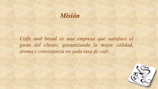 Misión
Coffe and bread es una empresa que satisface el
gusto del cliente, garantizando la mejor calidad,
aroma y consistencia en cada tasa de café.
 