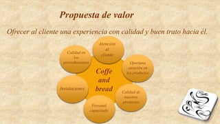 Propuesta de valor
Ofrecer al cliente una experiencia con calidad y buen trato hacia él.
Coffe
and
bread
Atención
al
cliente
Oportuna
atención en
los productos
Calidad de
nuestros
productos
Personal
capacitado
Instalaciones
Calidad en
los
procedimientos
 