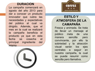 DURACION
La campaña comenzará en
agosto del año 2013 para
dar a conocer un producto
innovador que cubra las
necesidades y expectativas
del público al cual va
dirigido. Además, que el
mes en la cual se realizará
la campaña beneficia el
producto ya que en esta
fecha se cosecha el
principal ingrediente del
mismo
ESTILO Y
ATMOSFERA DE LA
CAMAPAÑA
Fresca y animada. Se trata
de llevar un mensaje al
público meta de una
manera sencilla pero
convincente, por ello la
sobriedad y la atracción
visual serán los ejes
centrales a seguir en
nuestra campaña, la cual
se puede resumir como
sencilla pero llamativa.
 