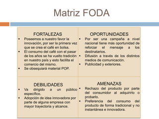 Matriz FODA
FORTALEZAS
 Poseemos a nuestro favor la
innovación, por ser la primera vez
que se crea el café en bolsa.
 El consumo del café con el pasar
de los años se ha vuelto tradición
en nuestro país y esto facilita el
comercio del mismo.
 Se obsequiará material POP.
OPORTUNIDADES
 Por ser una campaña a nivel
nacional tiene más oportunidad de
reforzar el mensaje a los
destinatarios.
 Difusión a través de los distintos
medios de comunicación.
 Publicidad y exteriores.
DEBILIDADES
 Va dirigido a un público
específico.
 Adopción de idea innovadora por
parte de alguna empresa con
mayor trayectoria y alcance.
AMENAZAS
 Rechazo del producto por parte
del consumidor al adquirirlo o
probarlo.
 Preferencia del consumo del
producto de forma tradicional y no
instantánea e innovadora.
 