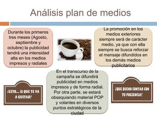 Análisis plan de medios
Durante los primeros
tres meses (Agosto,
septiembre y
octubre) la publicidad
tendrá una intensidad
alta en los medios
impresos y radiales
En el transcurso de la
campaña se difundirá
publicidad en medios
impresos y de forma radial.
Por otra parte, se estará
obsequiando material POP
y volantes en diversos
puntos estratégicos de la
ciudad
La promoción en los
medios exteriores
siempre será de carácter
medio, ya que con ella
siempre se busca reforzar
el mensaje difundidos en
los demás medios
publicitarios
 