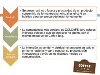 Producto
• Se presentará otra faceta y practicidad de un producto
consumido de forma masiva, el cual es el café en
bolsitas para ser preparado instantáneamente
Competencia
• La competencia más cercana es COLCAFE pero esta es
indirecta debido a que su producto no cuenta con el
mismo empaque de Coffee Bag.
Plan de
campaña
• La intensión es vender y distribuir el producto en todo el
territorio nacional y dar a conocer su presentación
innovadora a través de los distintos medios de
comunicación.
 
