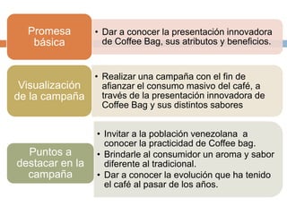 • Dar a conocer la presentación innovadora
de Coffee Bag, sus atributos y beneficios.
Promesa
básica
• Realizar una campaña con el fin de
afianzar el consumo masivo del café, a
través de la presentación innovadora de
Coffee Bag y sus distintos sabores
Visualización
de la campaña
• Invitar a la población venezolana a
conocer la practicidad de Coffee bag.
• Brindarle al consumidor un aroma y sabor
diferente al tradicional.
• Dar a conocer la evolución que ha tenido
el café al pasar de los años.
Puntos a
destacar en la
campaña
 